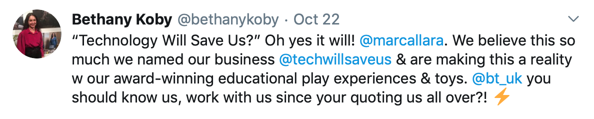 Tweet by Bethany Koby that says: "Technology Will Save Us?” Oh yes it will! @marcallara . We believe this so much we named our business @techwillsaveus & are making this a reality w our award-winning educational play experiences & toys. @bt_uk you should know us, work with us since your quoting us all over?! "